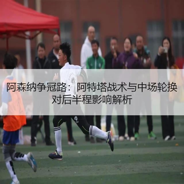 阿森纳争冠路:阿特塔战术与中场轮换对后半程影响解析